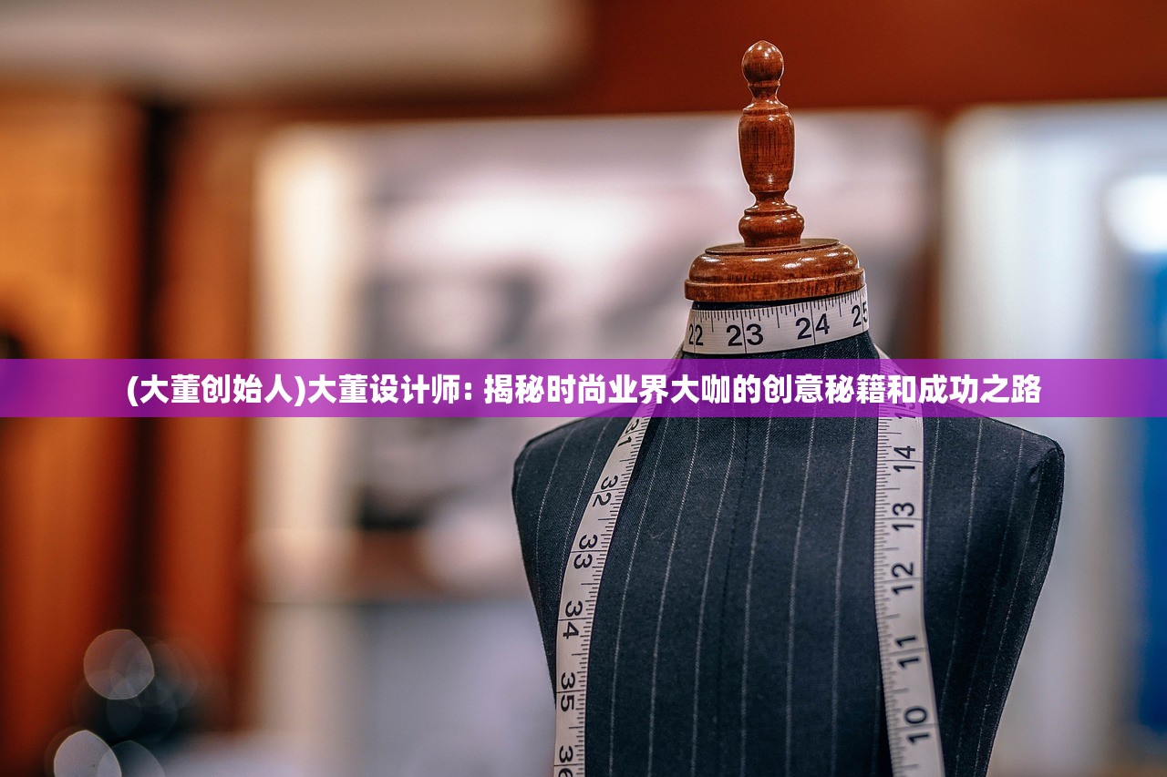 (大董创始人)大董设计师: 揭秘时尚业界大咖的创意秘籍和成功之路